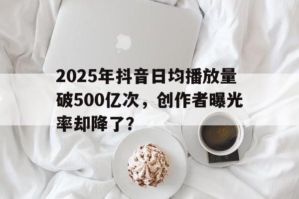 2025年抖音日均播放量破500亿次，创作者曝光率却降了？