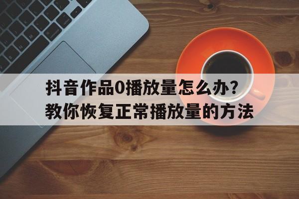 抖音作品0播放量怎么办？教你恢复正常播放量的方法