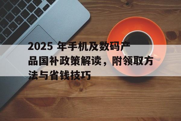2025 年手机及数码产品国补政策解读，附领取方法与省钱技巧