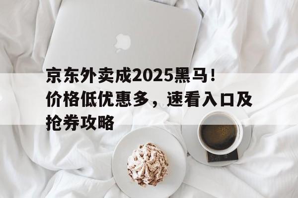 京东外卖成2025黑马！价格低优惠多，速看入口及抢券攻略