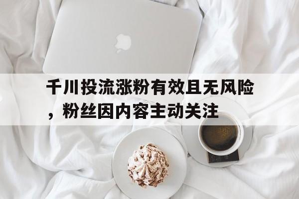 千川投流涨粉有效且无风险，粉丝因内容主动关注