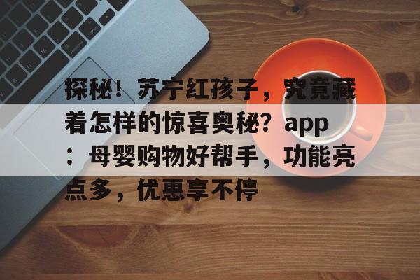 探秘！苏宁红孩子，究竟藏着怎样的惊喜奥秘？app：母婴购物好帮手，功能亮点多，优惠享不停