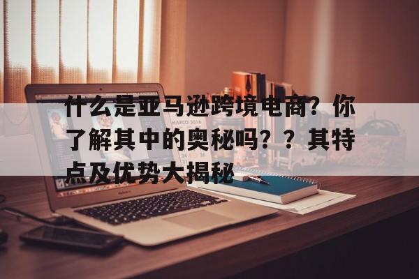 什么是亚马逊跨境电商？你了解其中的奥秘吗？？其特点及优势大揭秘