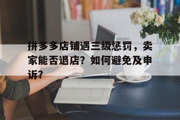 拼多多店铺遇三级惩罚，卖家能否退店？如何避免及申诉？