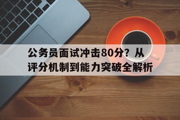 公务员面试冲击80分？从评分机制到能力突破全解析