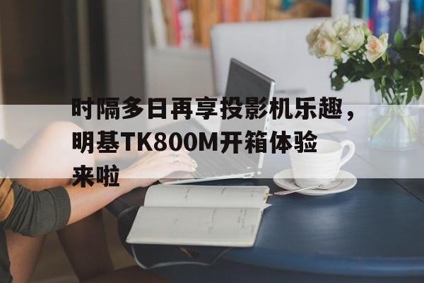 时隔多日再享投影机乐趣，明基TK800M开箱体验来啦