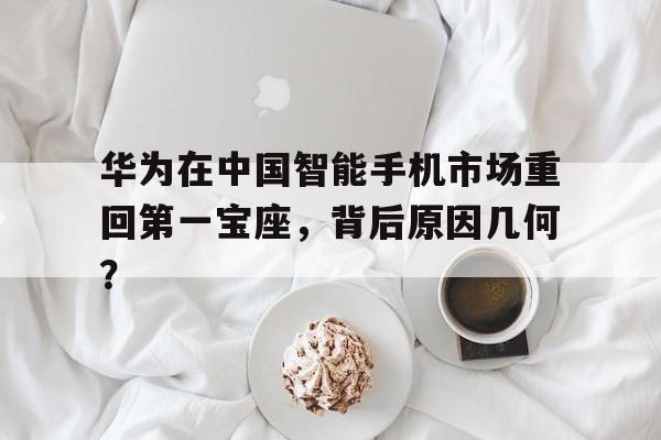 华为在中国智能手机市场重回第一宝座，背后原因几何？