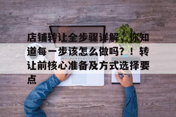 店铺转让全步骤详解，你知道每一步该怎么做吗？！转让前核心准备及方式选择要点