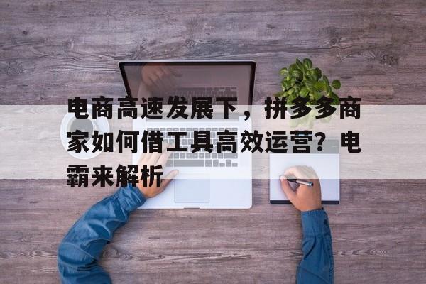 电商高速发展下，拼多多商家如何借工具高效运营？电霸来解析