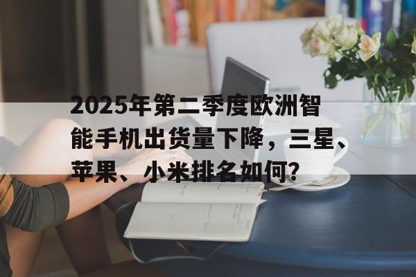 2025年第二季度欧洲智能手机出货量下降，三星、苹果、小米排名如何？