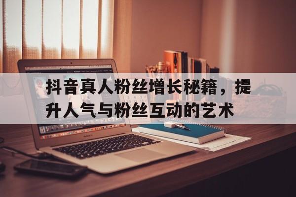 抖音真人粉丝增长秘籍，提升人气与粉丝互动的艺术