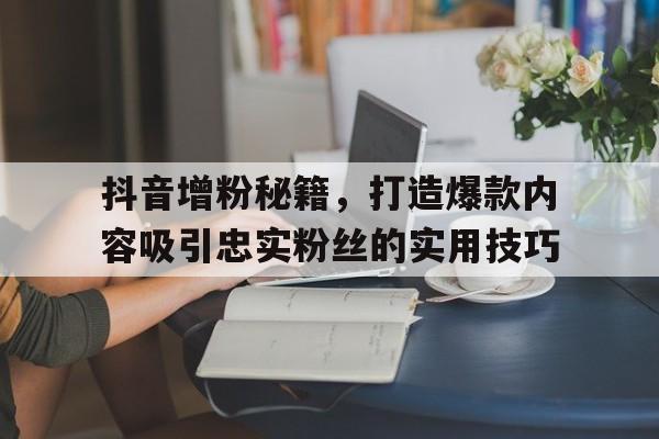 抖音增粉秘籍，打造爆款内容吸引忠实粉丝的实用技巧