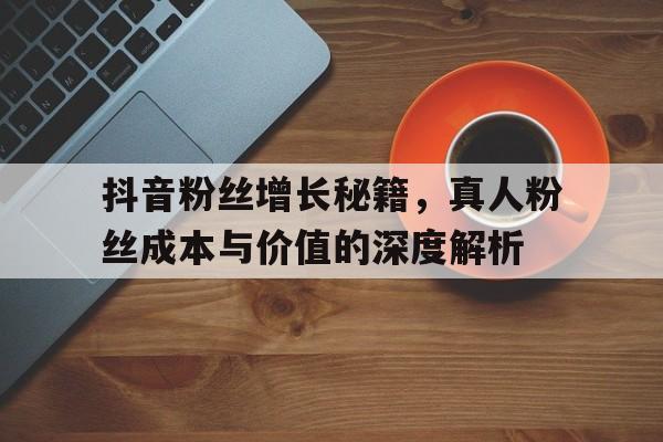 抖音粉丝增长秘籍，真人粉丝成本与价值的深度解析