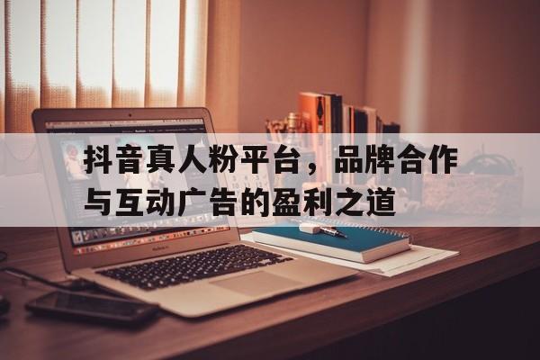 抖音真人粉平台，品牌合作与互动广告的盈利之道