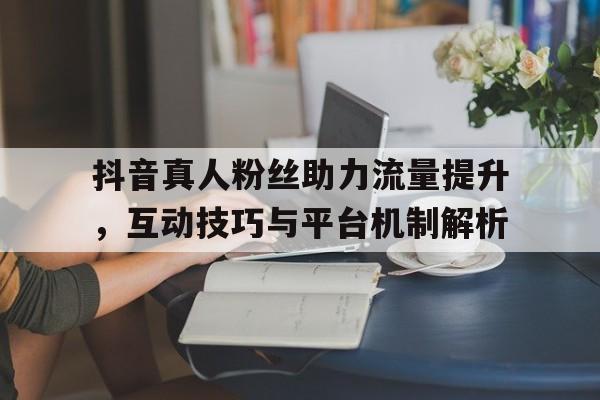 抖音真人粉丝助力流量提升，互动技巧与平台机制解析