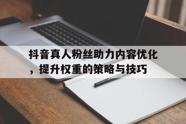 抖音真人粉丝助力内容优化，提升权重的策略与技巧