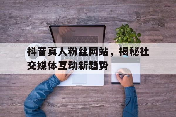 抖音真人粉丝网站，揭秘社交媒体互动新趋势