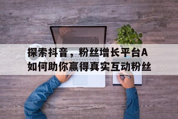 探索抖音，粉丝增长平台A如何助你赢得真实互动粉丝