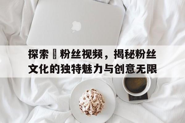 探索탱粉丝视频，揭秘粉丝文化的独特魅力与创意无限