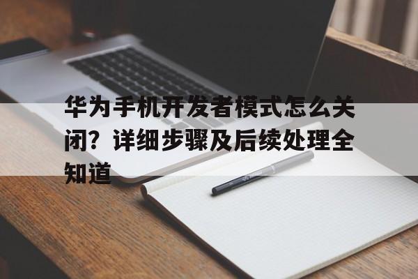华为手机开发者模式怎么关闭？详细步骤及后续处理全知道