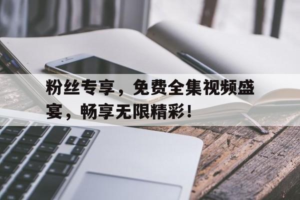 粉丝专享，免费全集视频盛宴，畅享无限精彩！