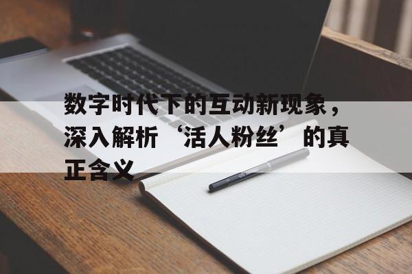 数字时代下的互动新现象，深入解析‘活人粉丝’的真正含义