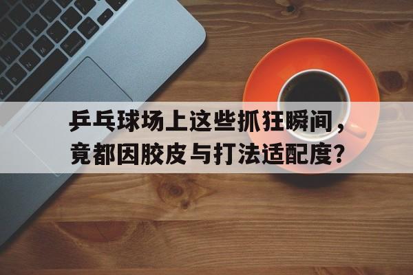 乒乓球场上这些抓狂瞬间，竟都因胶皮与打法适配度？