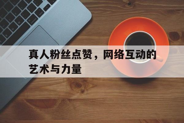 真人粉丝点赞，网络互动的艺术与力量
