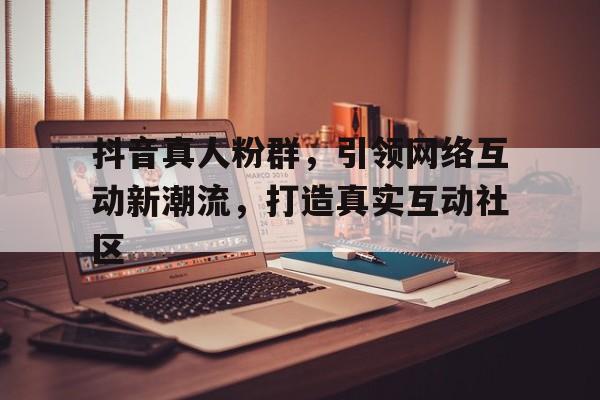 抖音真人粉群，引领网络互动新潮流，打造真实互动社区