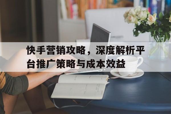 快手营销攻略，深度解析平台推广策略与成本效益