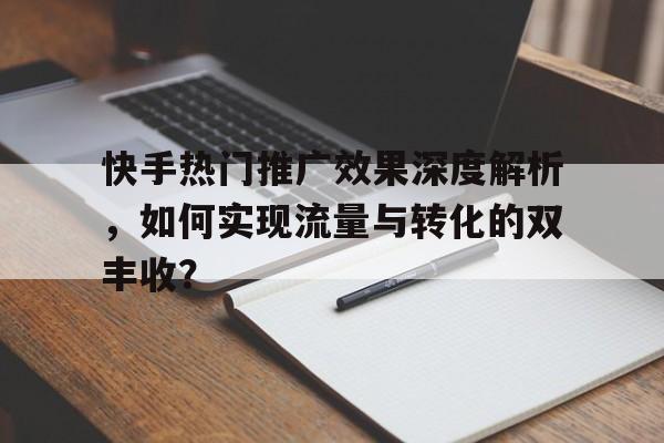 快手热门推广效果深度解析，如何实现流量与转化的双丰收？