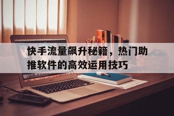 快手流量飙升秘籍，热门助推软件的高效运用技巧