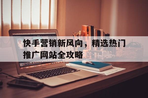 快手营销新风向，精选热门推广网站全攻略