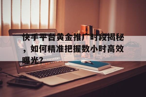 快手平台黄金推广时段揭秘，如何精准把握数小时高效曝光？