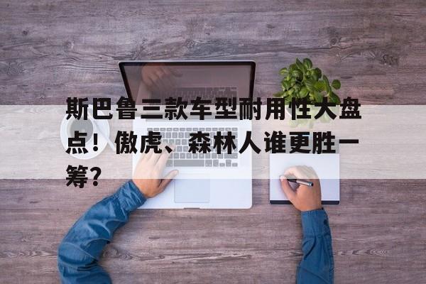 斯巴鲁三款车型耐用性大盘点！傲虎、森林人谁更胜一筹？