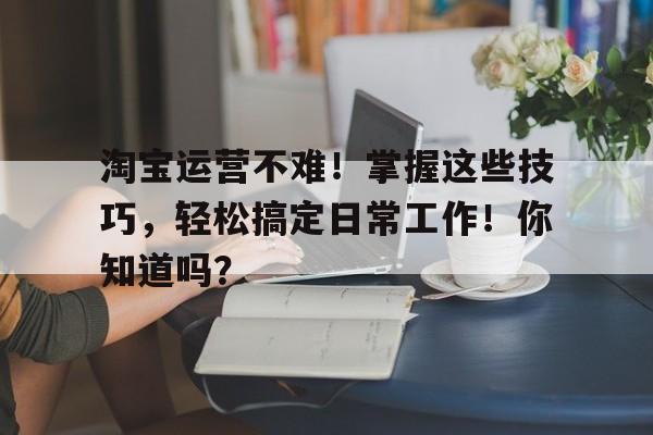 淘宝运营不难！掌握这些技巧，轻松搞定日常工作！你知道吗？