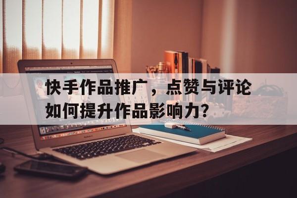 快手作品推广，点赞与评论如何提升作品影响力？