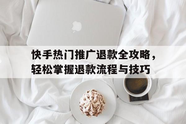 快手热门推广退款全攻略，轻松掌握退款流程与技巧