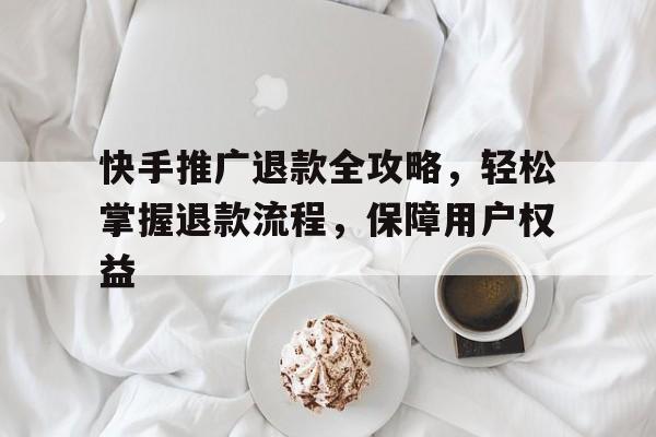 快手推广退款全攻略，轻松掌握退款流程，保障用户权益