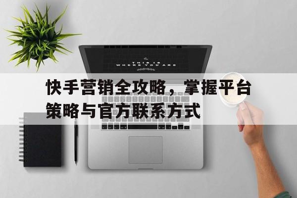 快手营销全攻略，掌握平台策略与官方联系方式