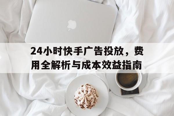 24小时快手广告投放，费用全解析与成本效益指南