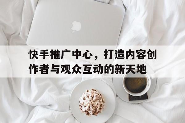 快手推广中心，打造内容创作者与观众互动的新天地