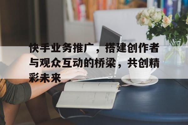 快手业务推广，搭建创作者与观众互动的桥梁，共创精彩未来