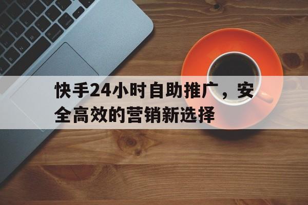 快手24小时自助推广，安全高效的营销新选择