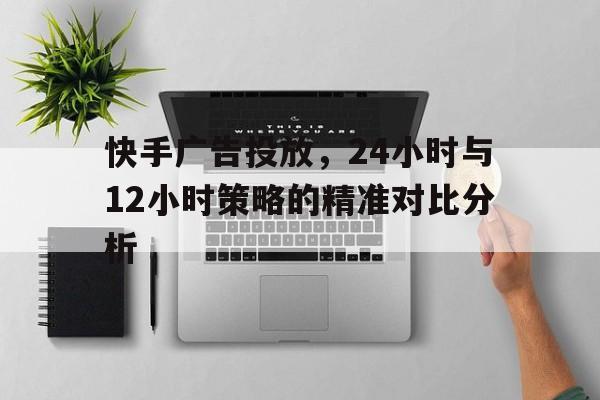 快手广告投放，24小时与12小时策略的精准对比分析