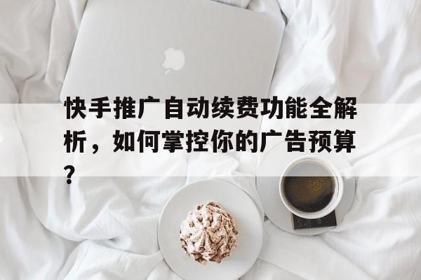 快手推广自动续费功能全解析，如何掌控你的广告预算？