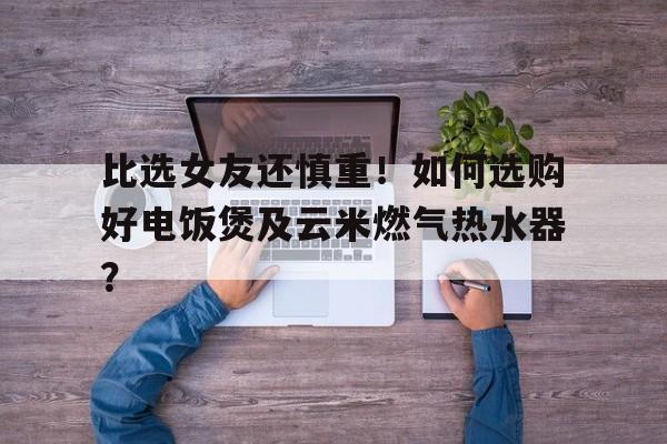 比选女友还慎重！如何选购好电饭煲及云米燃气热水器？