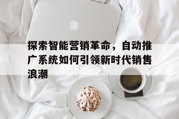 探索智能营销革命，自动推广系统如何引领新时代销售浪潮