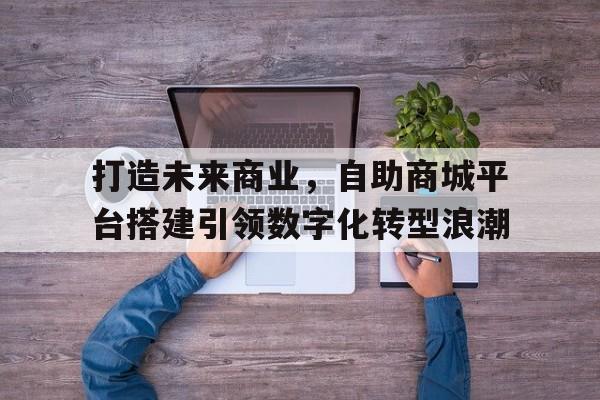 打造未来商业，自助商城平台搭建引领数字化转型浪潮