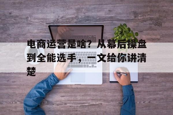 电商运营是啥？从幕后操盘到全能选手，一文给你讲清楚